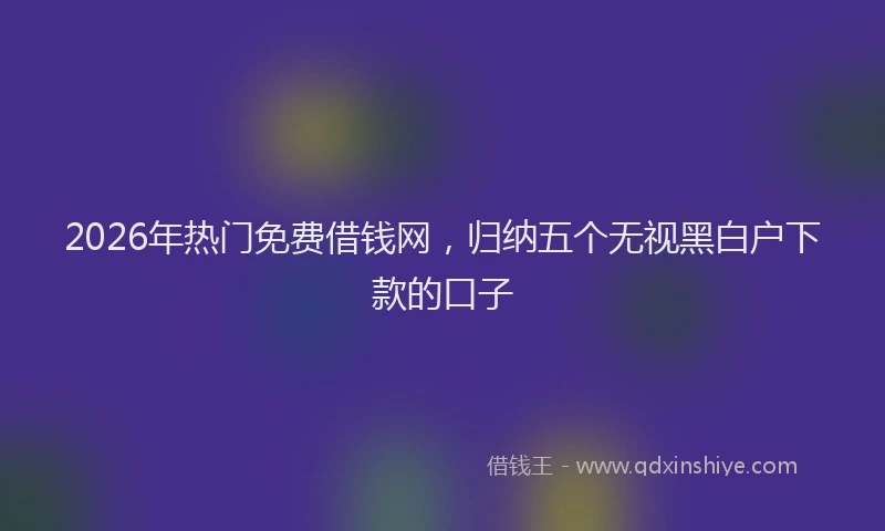 2026年热门免费借钱网，归纳五个无视黑白户下款的口子