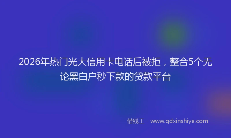 2026年热门光大信用卡电话后被拒，整合5个无论黑白户秒下款的贷款平台