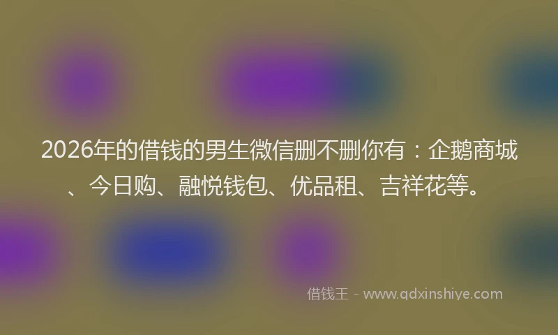 2026年的借钱的男生微信删不删你有：企鹅商城、今日购、融悦钱包、优品租、吉祥花等。