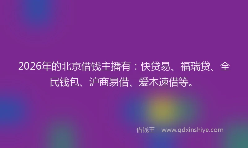 2026年的北京借钱主播有：快贷易、福瑞贷、全民钱包、沪商易借、爱木速借等。