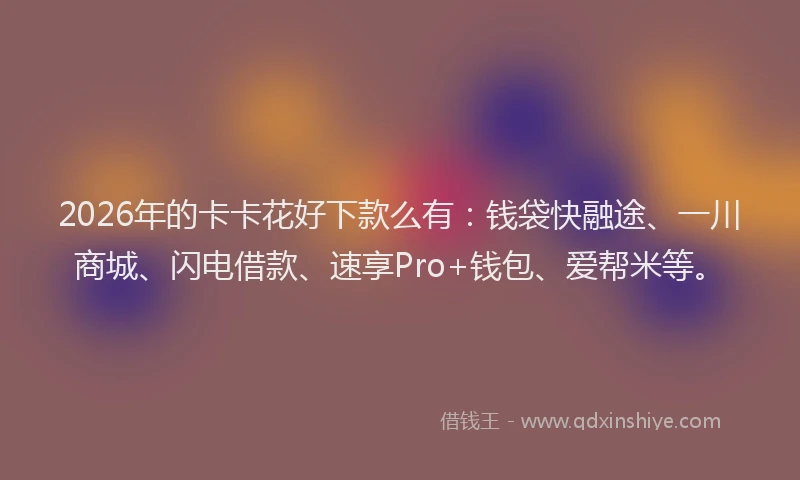 2026年的卡卡花好下款么有：钱袋快融途、一川商城、闪电借款、速享Pro+钱包、爱帮米等。