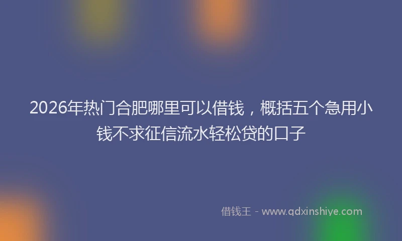 2026年热门合肥哪里可以借钱，概括五个急用小钱不求征信流水轻松贷的口子