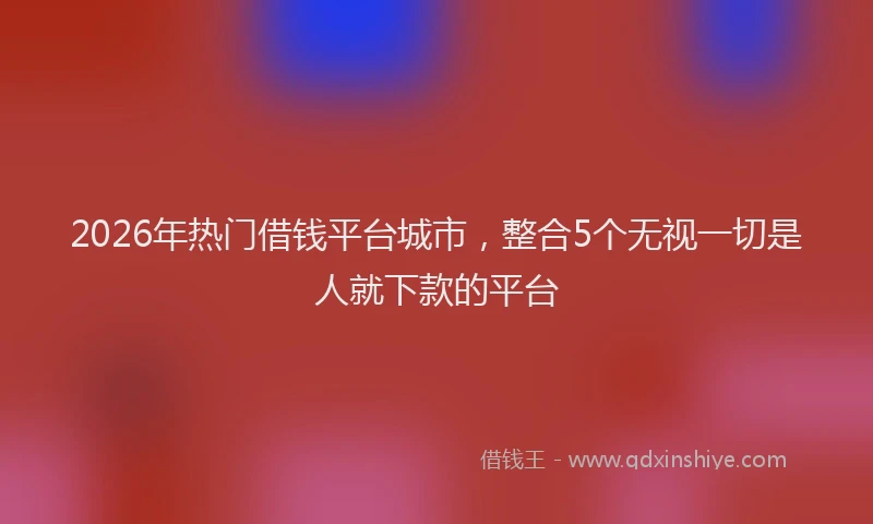 2026年热门借钱平台城市，整合5个无视一切是人就下款的平台