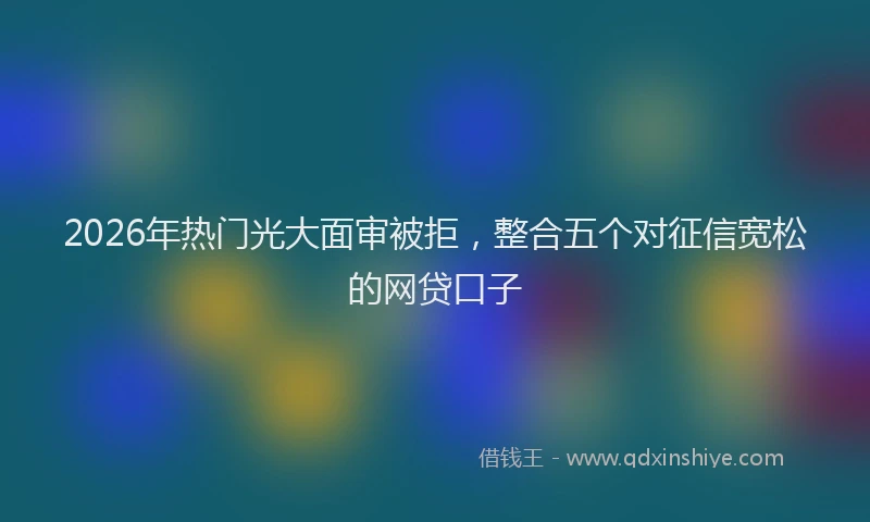 2026年热门光大面审被拒，整合五个对征信宽松的网贷口子