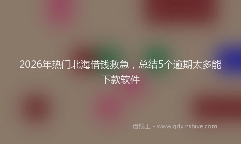 2026年热门北海借钱救急，总结5个逾期太多能下款软件