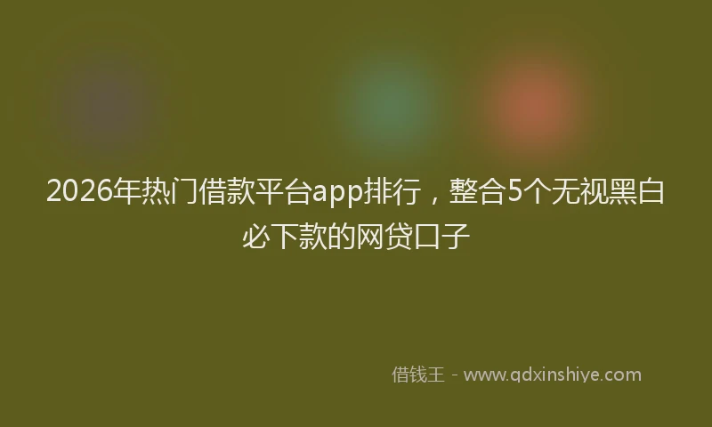 2026年热门借款平台app排行，整合5个无视黑白必下款的网贷口子
