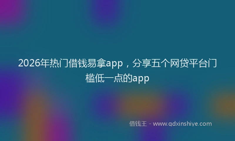 2026年热门借钱易拿app，分享五个网贷平台门槛低一点的app