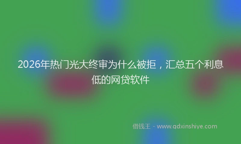 2026年热门光大终审为什么被拒，汇总五个利息低的网贷软件