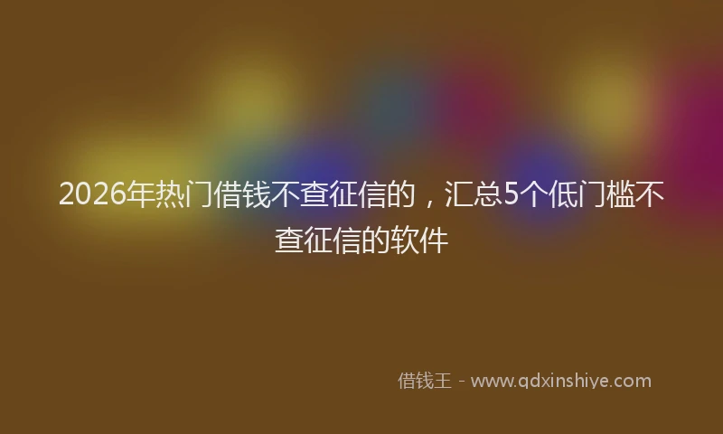 2026年热门借钱不查征信的，汇总5个低门槛不查征信的软件