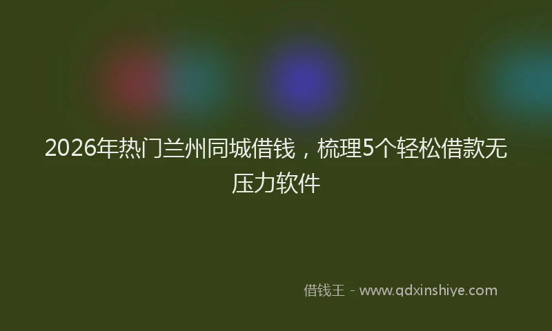 2026年热门兰州同城借钱，梳理5个轻松借款无压力软件