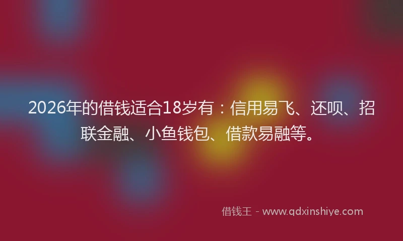 2026年的借钱适合18岁有：信用易飞、还呗、招联金融、小鱼钱包、借款易融等。