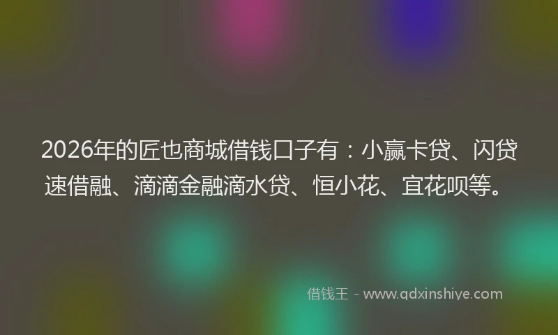 2026年的匠也商城借钱口子有：小赢卡贷、闪贷速借融、滴滴金融滴水贷、恒小花、宜花呗等。