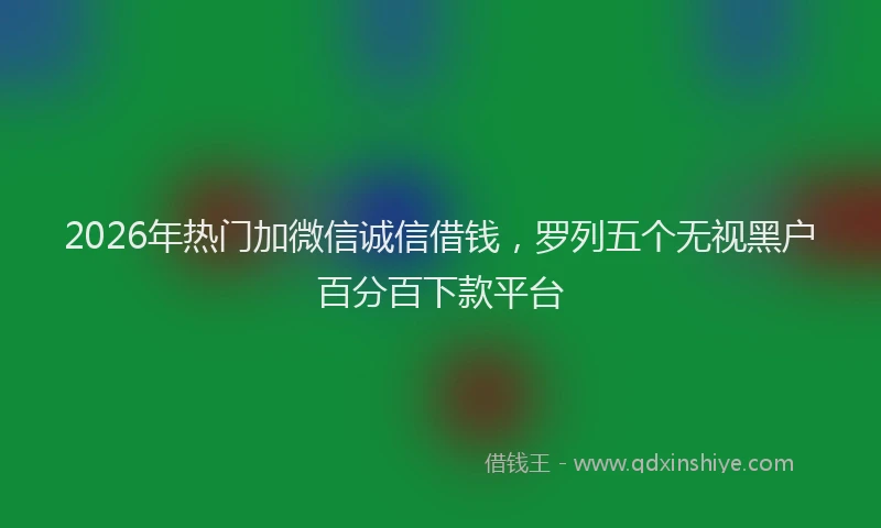 2026年热门加微信诚信借钱，罗列五个无视黑户百分百下款平台