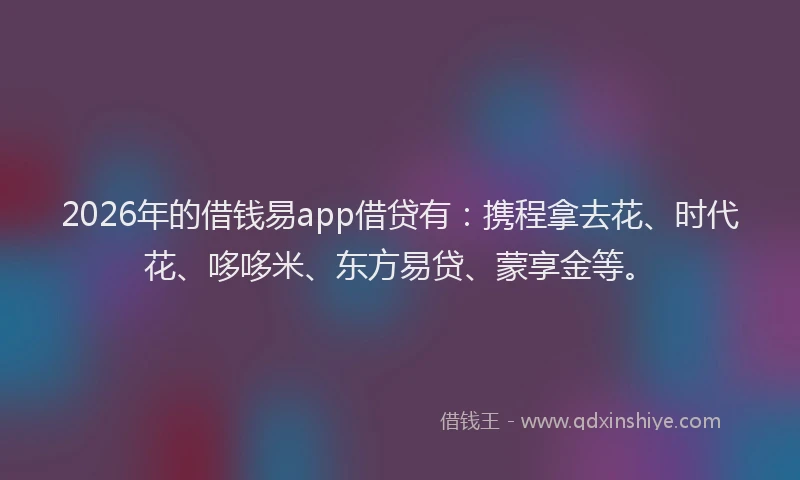 2026年的借钱易app借贷有：携程拿去花、时代花、哆哆米、东方易贷、蒙享金等。