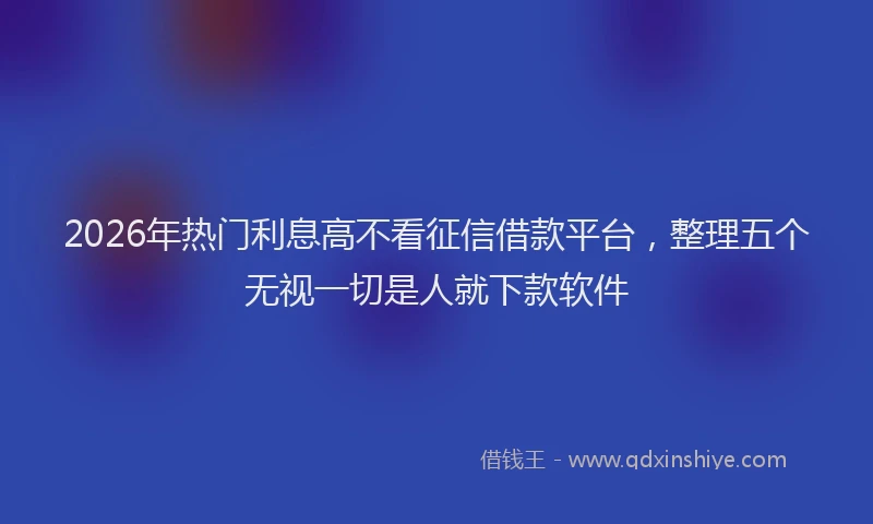 2026年热门利息高不看征信借款平台，整理五个无视一切是人就下款软件