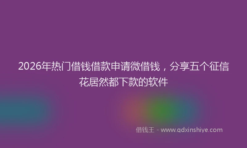 2026年热门借钱借款申请微借钱，分享五个征信花居然都下款的软件