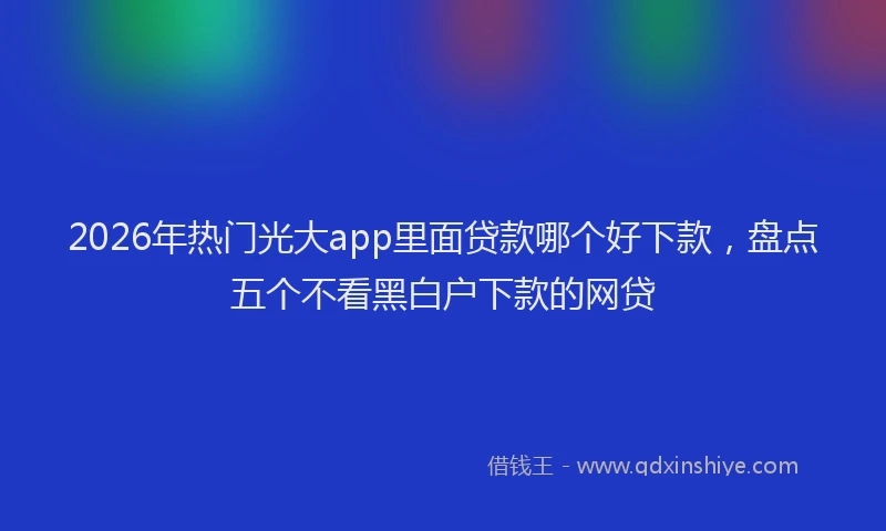 2026年热门光大app里面贷款哪个好下款，盘点五个不看黑白户下款的网贷