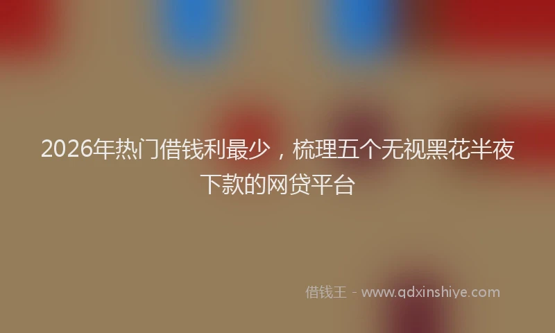 2026年热门借钱利最少，梳理五个无视黑花半夜下款的网贷平台