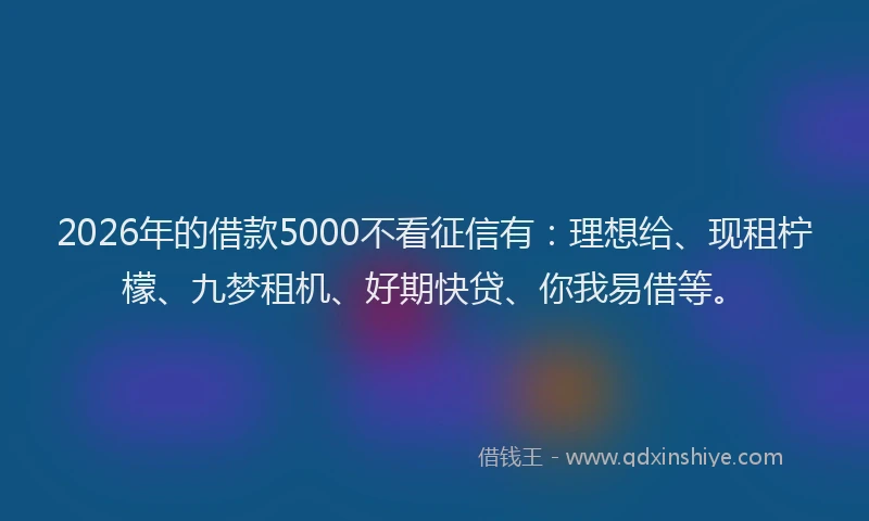 2026年的借款5000不看征信有：理想给、现租柠檬、九梦租机、好期快贷、你我易借等。