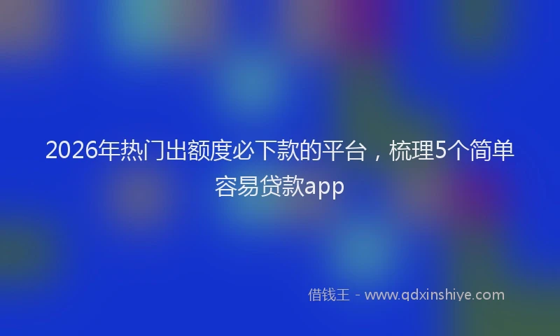 2026年热门出额度必下款的平台，梳理5个简单容易贷款app