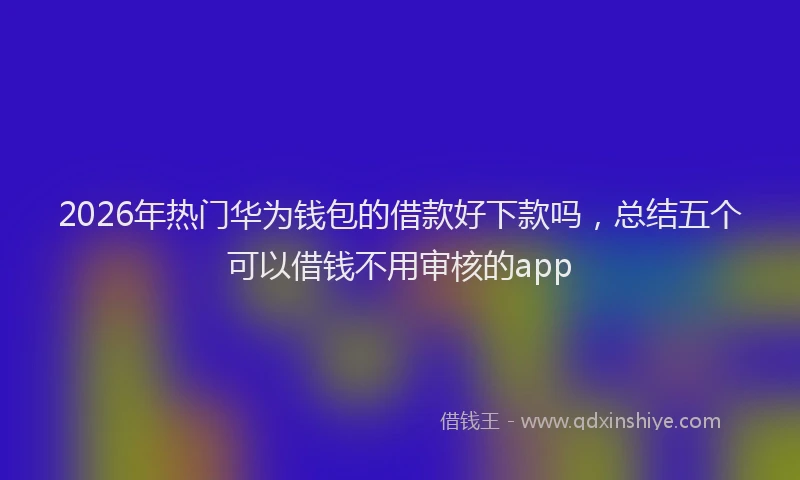 2026年热门华为钱包的借款好下款吗，总结五个可以借钱不用审核的app