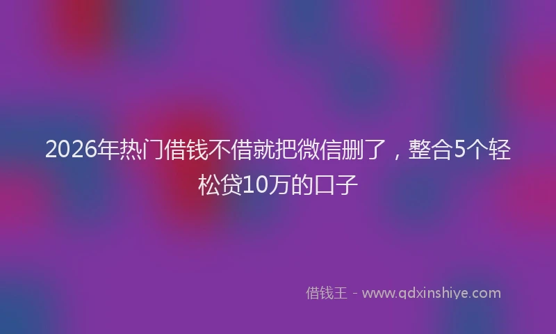 2026年热门借钱不借就把微信删了，整合5个轻松贷10万的口子