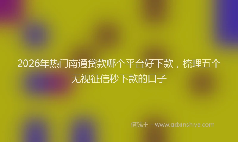 2026年热门南通贷款哪个平台好下款，梳理五个无视征信秒下款的口子