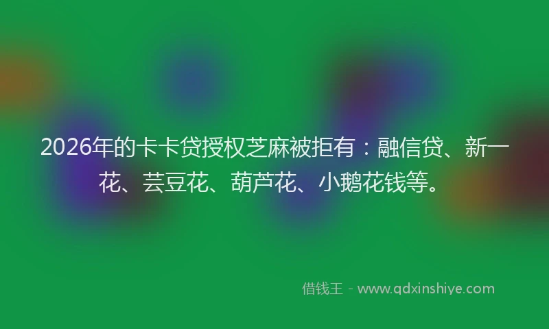 2026年的卡卡贷授权芝麻被拒有：融信贷、新一花、芸豆花、葫芦花、小鹅花钱等。