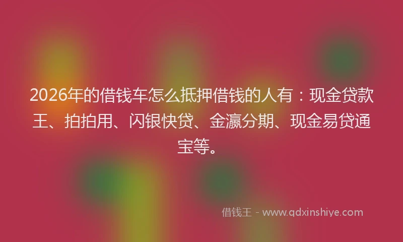 2026年的借钱车怎么抵押借钱的人有：现金贷款王、拍拍用、闪银快贷、金瀛分期、现金易贷通宝等。