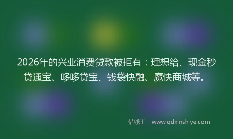 2026年的兴业消费贷款被拒有：理想给、现金秒贷通宝、哆哆贷宝、钱袋快融、魔快商城等。
