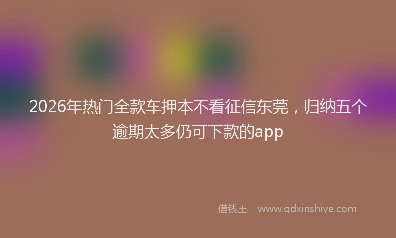 2026年热门全款车押本不看征信东莞，归纳五个逾期太多仍可下款的app