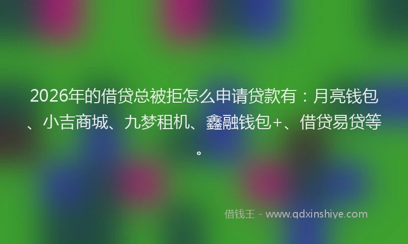 2026年的借贷总被拒怎么申请贷款有：月亮钱包、小吉商城、九梦租机、鑫融钱包+、借贷易贷等。