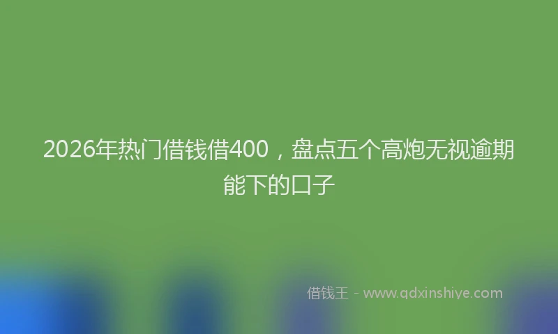 2026年热门借钱借400，盘点五个高炮无视逾期能下的口子