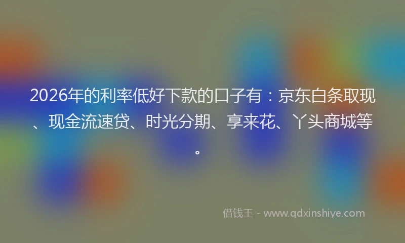 2026年的利率低好下款的口子有：京东白条取现、现金流速贷、时光分期、享来花、丫头商城等。