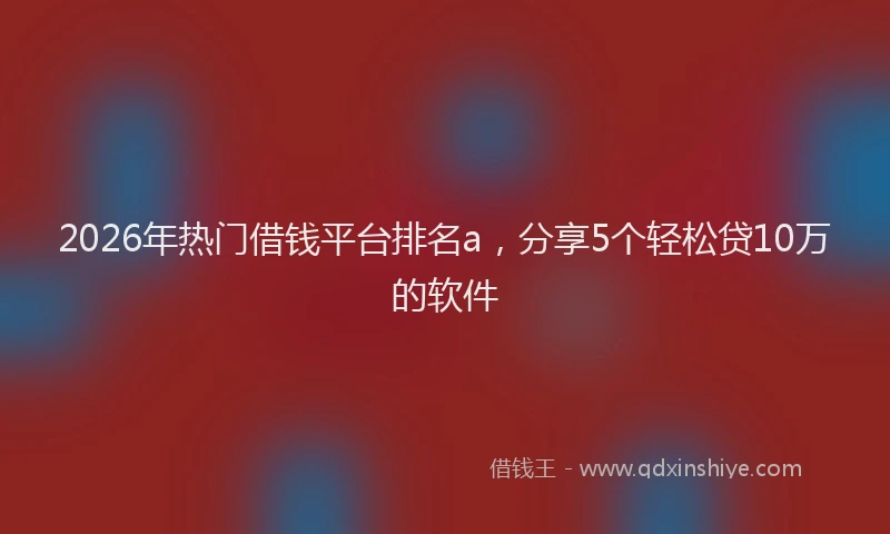 2026年热门借钱平台排名a，分享5个轻松贷10万的软件