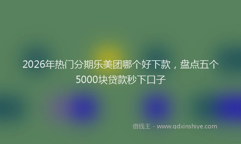 2026年热门分期乐美团哪个好下款，盘点五个5000块贷款秒下口子