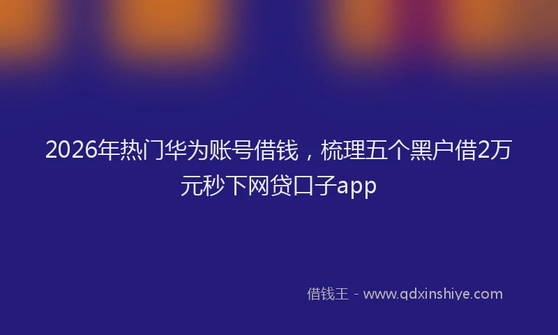 2026年热门华为账号借钱，梳理五个黑户借2万元秒下网贷口子app