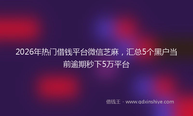 2026年热门借钱平台微信芝麻，汇总5个黑户当前逾期秒下5万平台