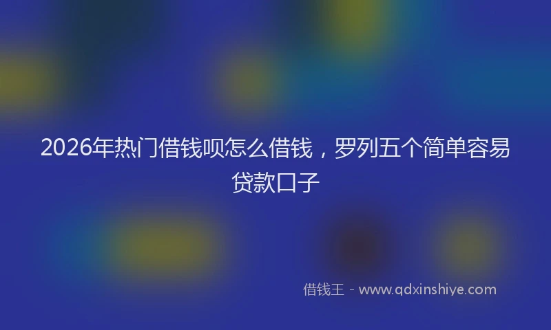 2026年热门借钱呗怎么借钱，罗列五个简单容易贷款口子