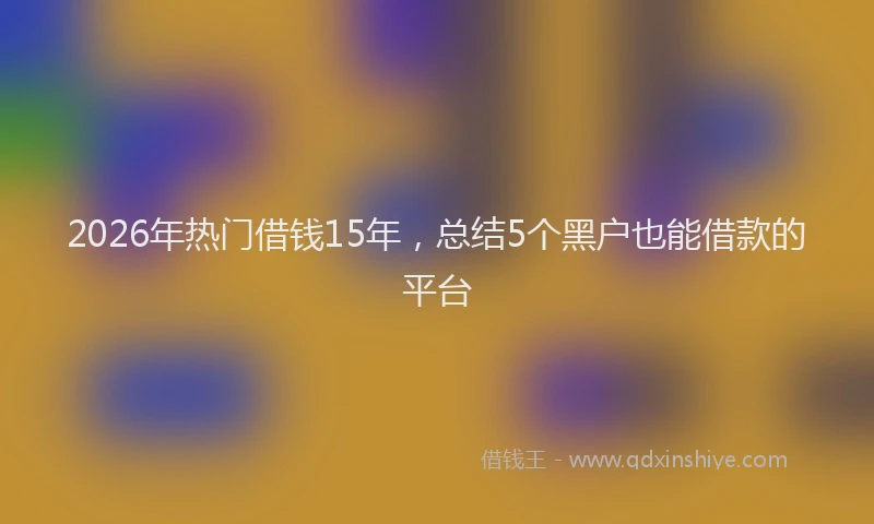 2026年热门借钱15年，总结5个黑户也能借款的平台