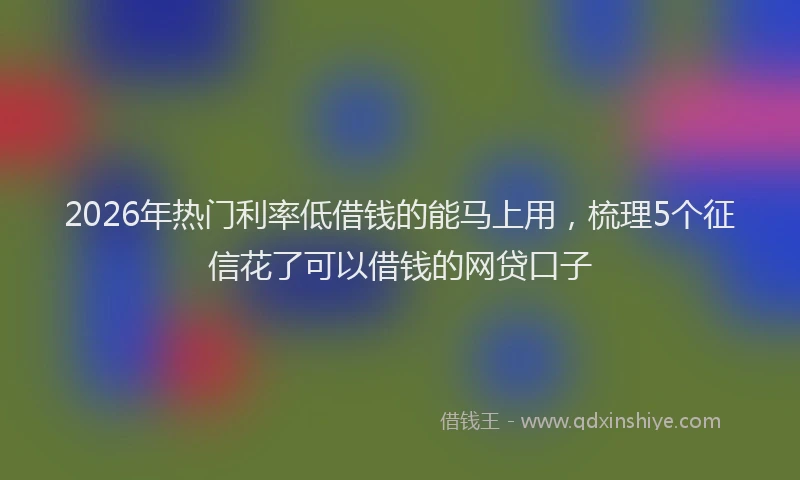 2026年热门利率低借钱的能马上用，梳理5个征信花了可以借钱的网贷口子
