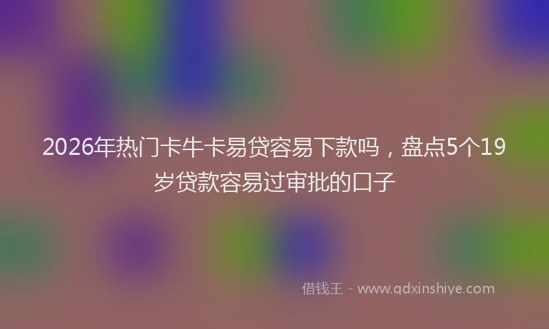 2026年热门卡牛卡易贷容易下款吗，盘点5个19岁贷款容易过审批的口子