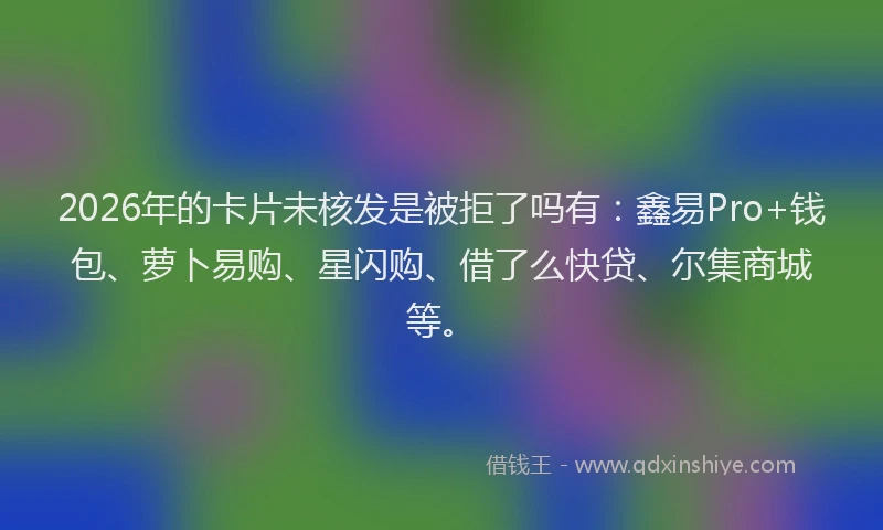 2026年的卡片未核发是被拒了吗有：鑫易Pro+钱包、萝卜易购、星闪购、借了么快贷、尔集商城等。
