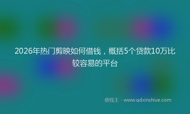 2026年热门剪映如何借钱，概括5个贷款10万比较容易的平台