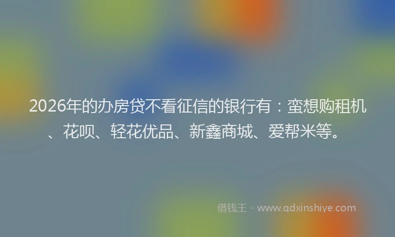 2026年的办房贷不看征信的银行有：蛮想购租机、花呗、轻花优品、新鑫商城、爱帮米等。