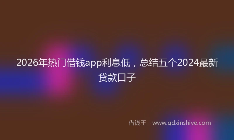 2026年热门借钱app利息低，总结五个2024最新贷款口子