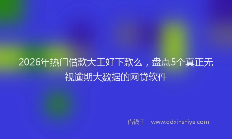 2026年热门借款大王好下款么，盘点5个真正无视逾期大数据的网贷软件