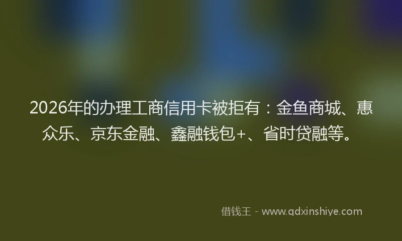 2026年的办理工商信用卡被拒有：金鱼商城、惠众乐、京东金融、鑫融钱包+、省时贷融等。