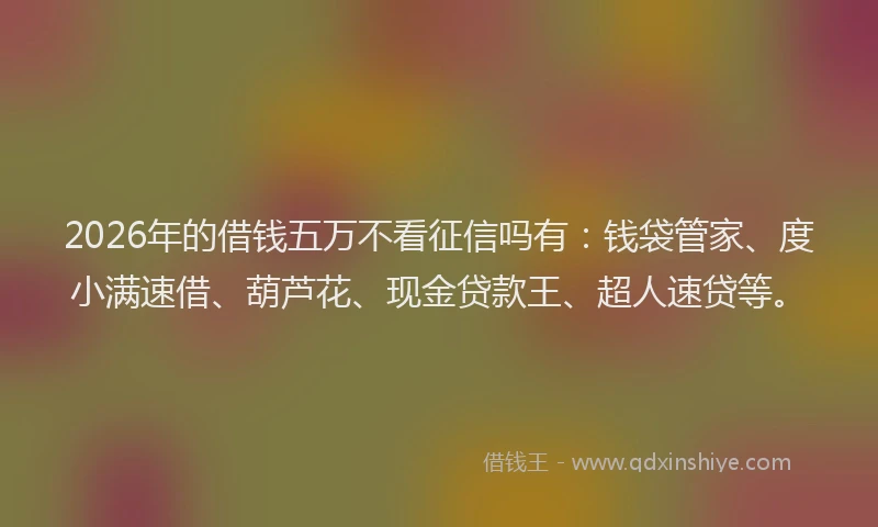 2026年的借钱五万不看征信吗有：钱袋管家、度小满速借、葫芦花、现金贷款王、超人速贷等。