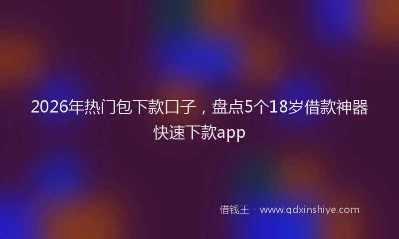 2026年热门包下款口子，盘点5个18岁借款神器快速下款app